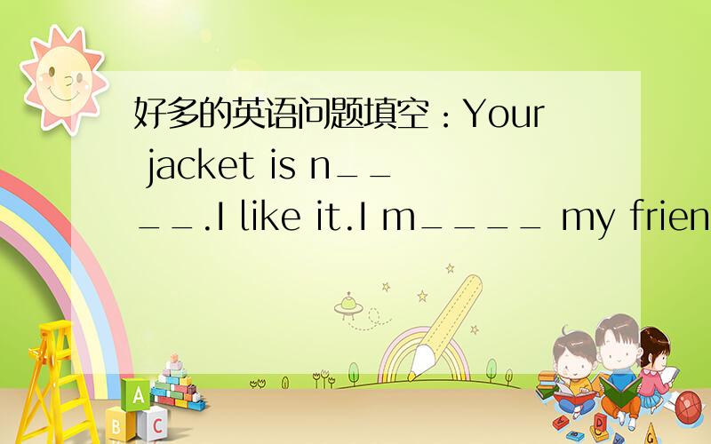 好多的英语问题填空：Your jacket is n____.I like it.I m____ my friend a