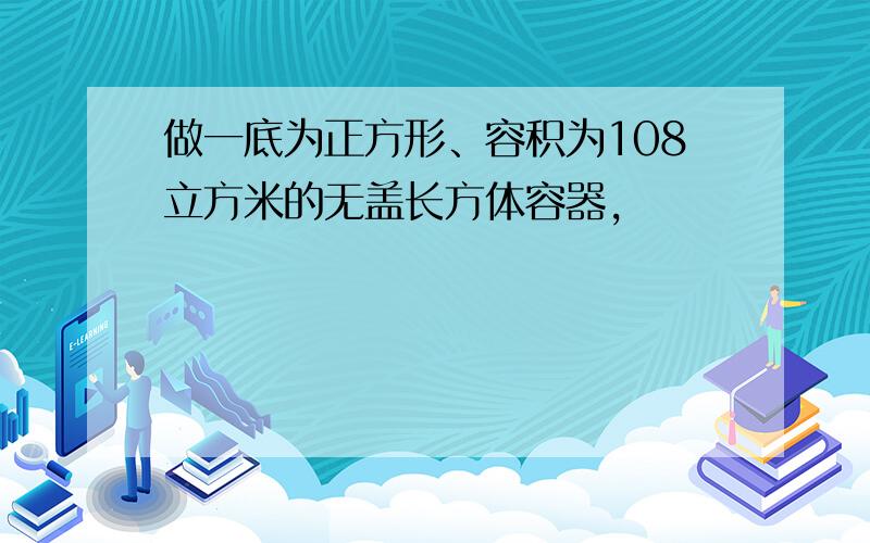 做一底为正方形、容积为108立方米的无盖长方体容器,