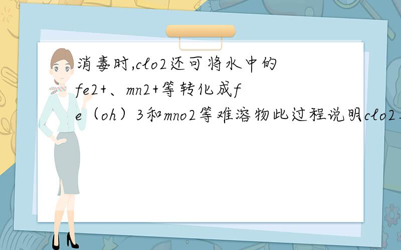 消毒时,clo2还可将水中的fe2+、mn2+等转化成fe（oh）3和mno2等难溶物此过程说明clo2具有