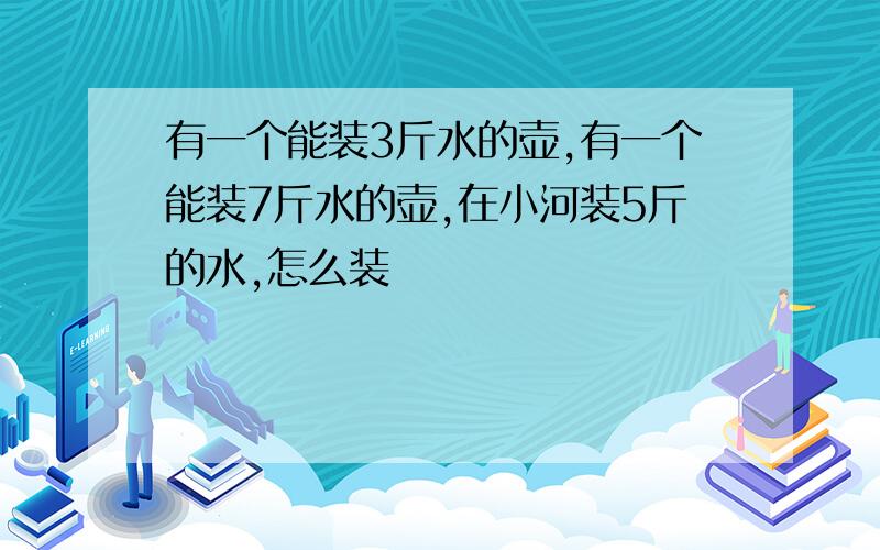 有一个能装3斤水的壶,有一个能装7斤水的壶,在小河装5斤的水,怎么装