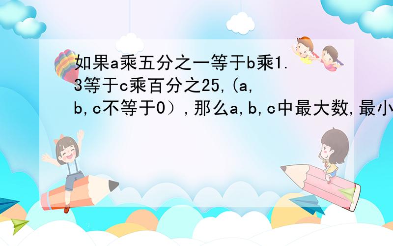 如果a乘五分之一等于b乘1.3等于c乘百分之25,(a,b,c不等于0）,那么a,b,c中最大数,最小数各是多少?