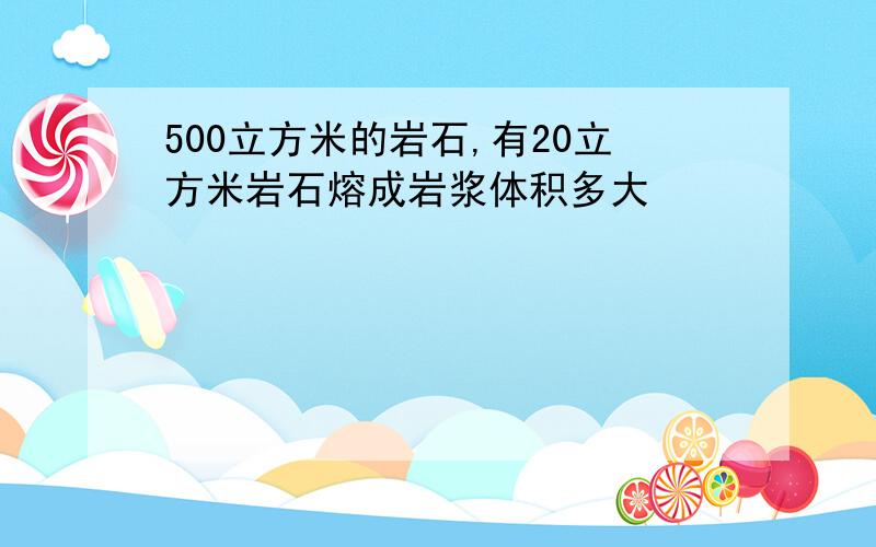 500立方米的岩石,有20立方米岩石熔成岩浆体积多大