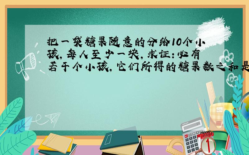 把一袋糖果随意的分给10个小孩,每人至少一块,求证：必有若干个小孩,它们所得的糖果数之和是10的倍数