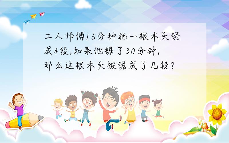 工人师傅15分钟把一根木头锯成4段,如果他锯了30分钟,那么这根木头被锯成了几段?