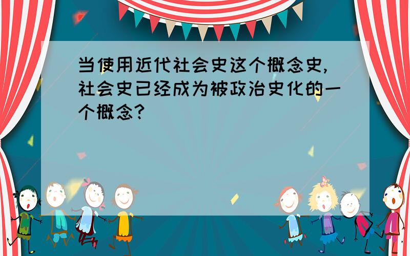 当使用近代社会史这个概念史,社会史已经成为被政治史化的一个概念?