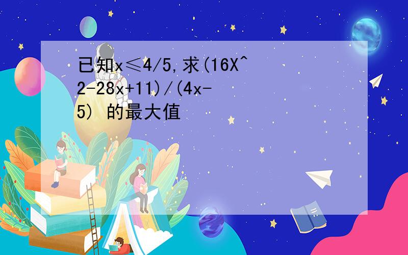 已知x≤4/5,求(16X^2-28x+11)/(4x-5) 的最大值