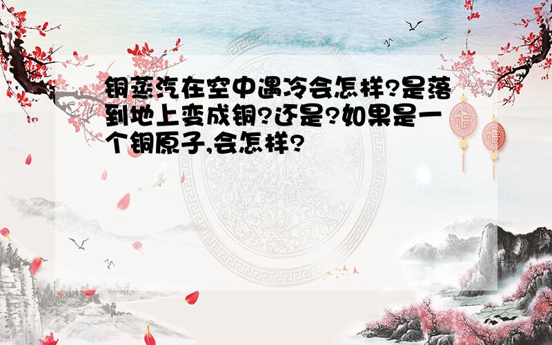 铜蒸汽在空中遇冷会怎样?是落到地上变成铜?还是?如果是一个铜原子,会怎样?