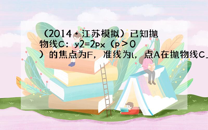 （2014•江苏模拟）已知抛物线C：y2=2px（p＞0）的焦点为F，准线为l，点A在抛物线C上，设以F为圆心，FA为半