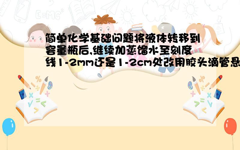 简单化学基础问题将液体转移到容量瓶后,继续加蒸馏水至刻度线1-2mm还是1-2cm处改用胶头滴管悬空滴加?