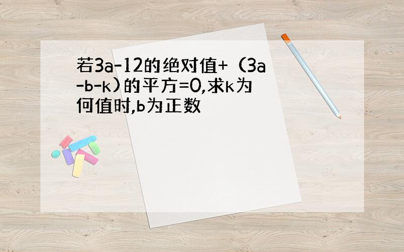 若3a-12的绝对值+（3a-b-k)的平方=0,求k为何值时,b为正数