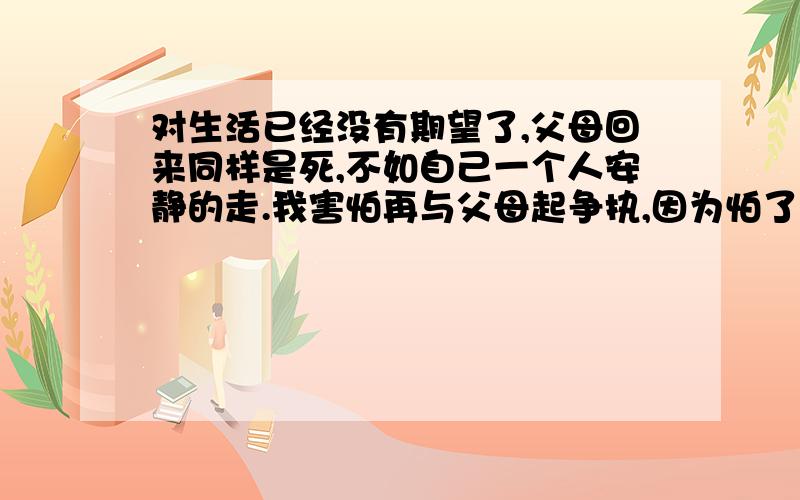 对生活已经没有期望了,父母回来同样是死,不如自己一个人安静的走.我害怕再与父母起争执,因为怕了.