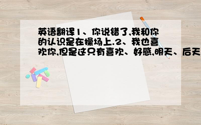 英语翻译1、你说错了,我和你的认识是在操场上.2、我也喜欢你,但是这只有喜欢、好感,明天、后天,你一定回忘记.3、不要迷