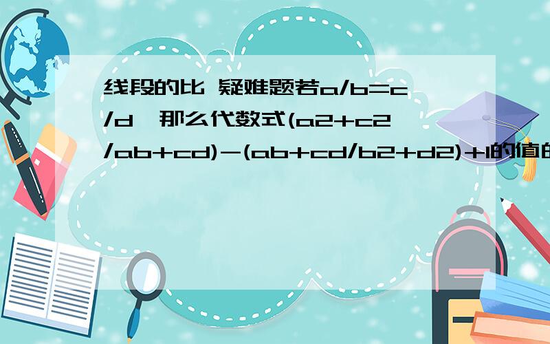 线段的比 疑难题若a/b=c/d,那么代数式(a2+c2/ab+cd)-(ab+cd/b2+d2)+1的值的符号是?