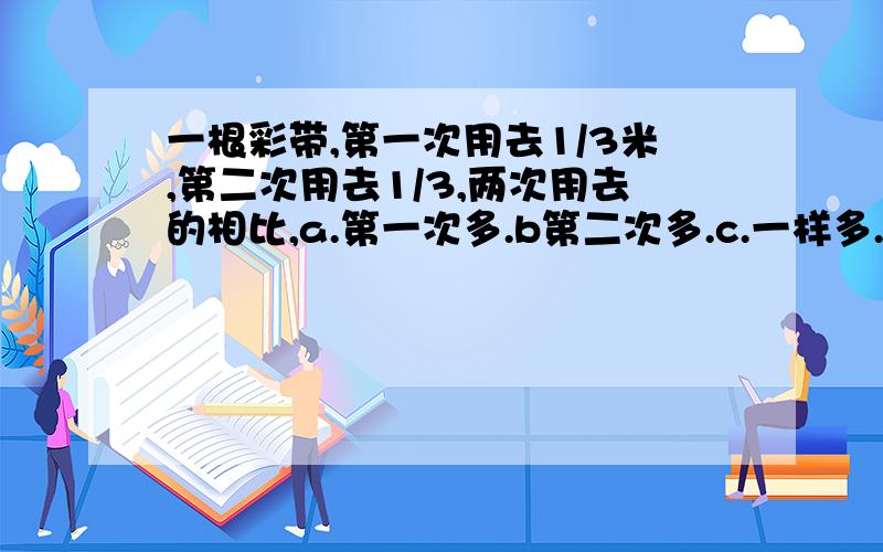 一根彩带,第一次用去1/3米,第二次用去1/3,两次用去的相比,a.第一次多.b第二次多.c.一样多.d.无法比较