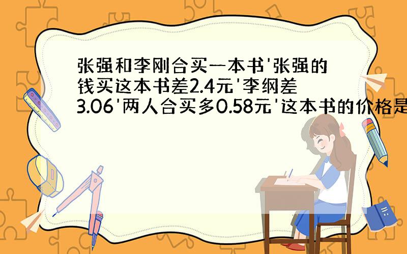 张强和李刚合买一本书'张强的钱买这本书差2.4元'李纲差3.06'两人合买多0.58元'这本书的价格是?