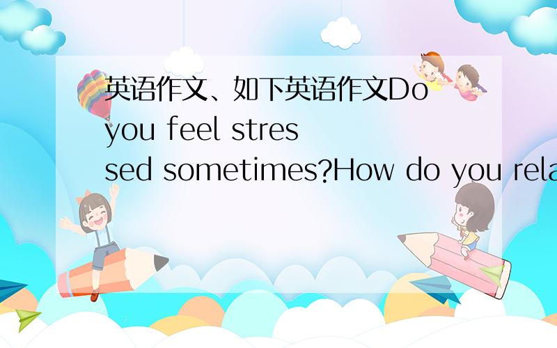 英语作文、如下英语作文Do you feel stressed sometimes?How do you relax y