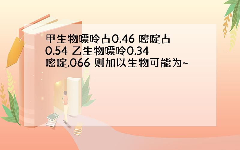 甲生物嘌呤占0.46 嘧啶占0.54 乙生物嘌呤0.34嘧啶.066 则加以生物可能为~