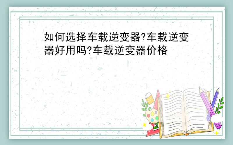 如何选择车载逆变器?车载逆变器好用吗?车载逆变器价格