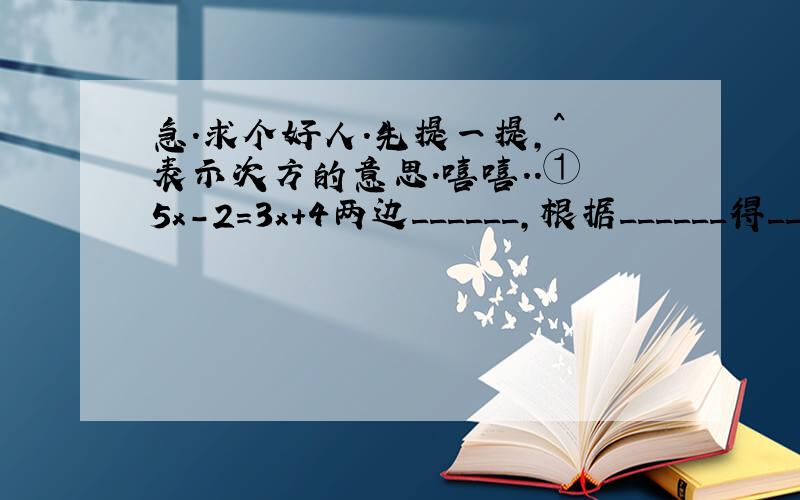 急.求个好人.先提一提,^ 表示次方的意思.嘻嘻..① 5x-2=3x+4两边______,根据______得_____