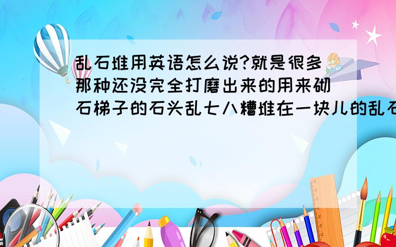 乱石堆用英语怎么说?就是很多那种还没完全打磨出来的用来砌石梯子的石头乱七八糟堆在一块儿的乱石堆,这个乱石堆用英文怎么说呢