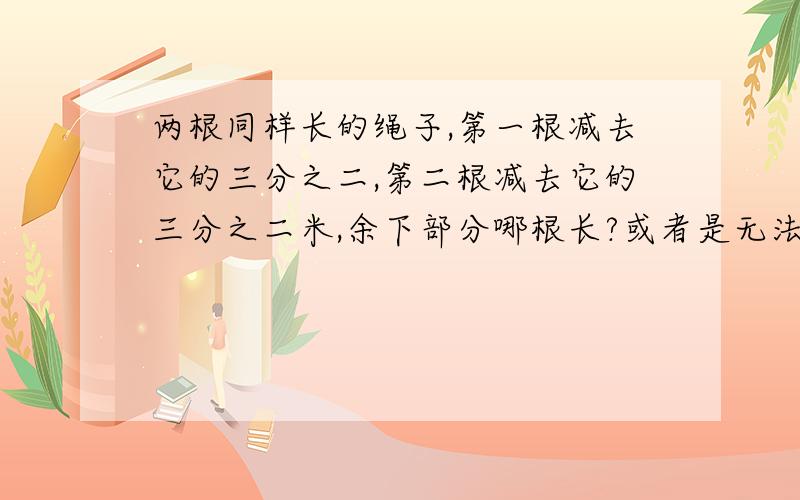 两根同样长的绳子,第一根减去它的三分之二,第二根减去它的三分之二米,余下部分哪根长?或者是无法确定?