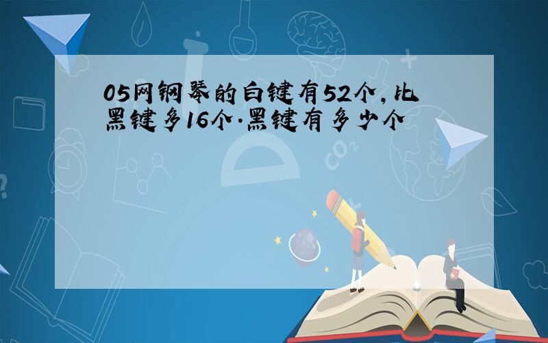 05网钢琴的白键有52个,比黑键多16个.黑键有多少个