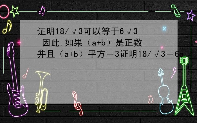 证明18/√3可以等于6√3 因此,如果（a+b）是正数并且（a+b）平方＝3证明18/√3＝6a