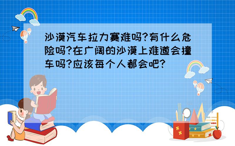 沙漠汽车拉力赛难吗?有什么危险吗?在广阔的沙漠上难道会撞车吗?应该每个人都会吧?