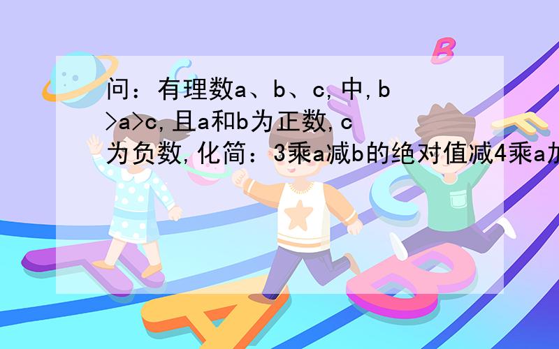 问：有理数a、b、c,中,b>a>c,且a和b为正数,c为负数,化简：3乘a减b的绝对值减4乘a加c的绝对值加b减...