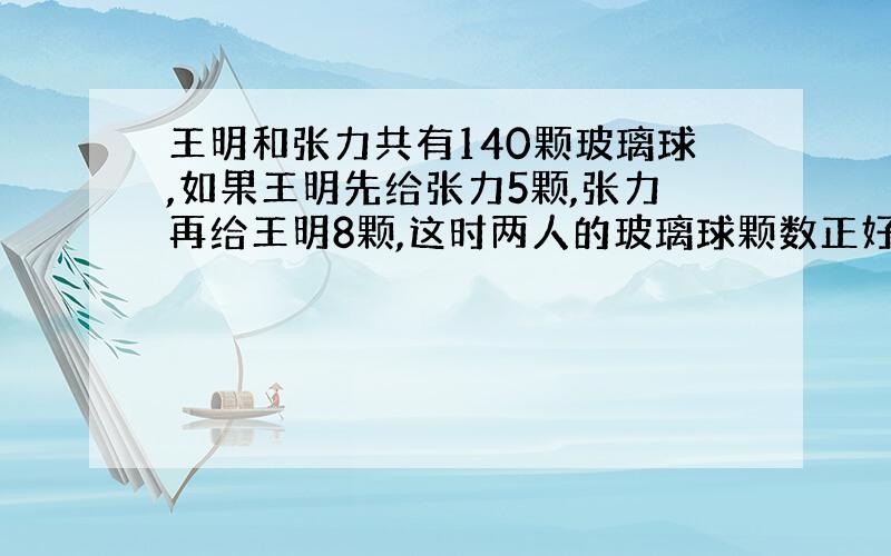 王明和张力共有140颗玻璃球,如果王明先给张力5颗,张力再给王明8颗,这时两人的玻璃球颗数正好相等.王明和张力原来各有玻