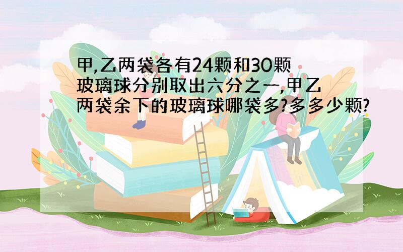 甲,乙两袋各有24颗和30颗玻璃球分别取出六分之一,甲乙两袋余下的玻璃球哪袋多?多多少颗?