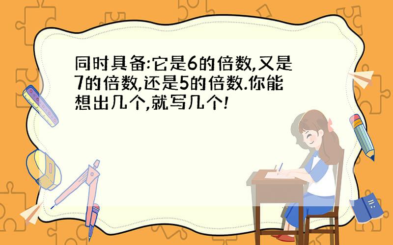 同时具备:它是6的倍数,又是7的倍数,还是5的倍数.你能想出几个,就写几个!