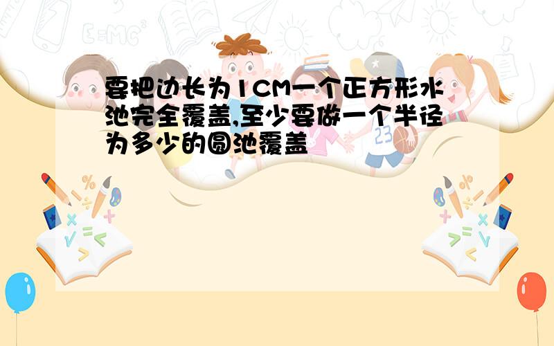 要把边长为1CM一个正方形水池完全覆盖,至少要做一个半径为多少的圆池覆盖