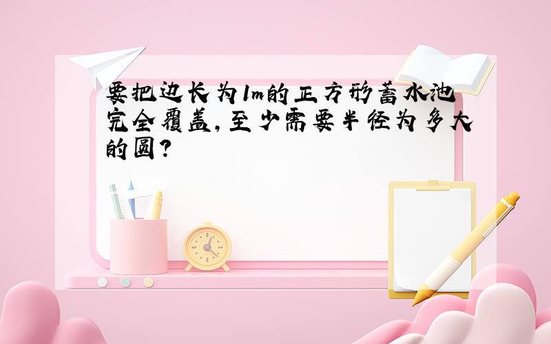 要把边长为1m的正方形蓄水池完全覆盖,至少需要半径为多大的圆?