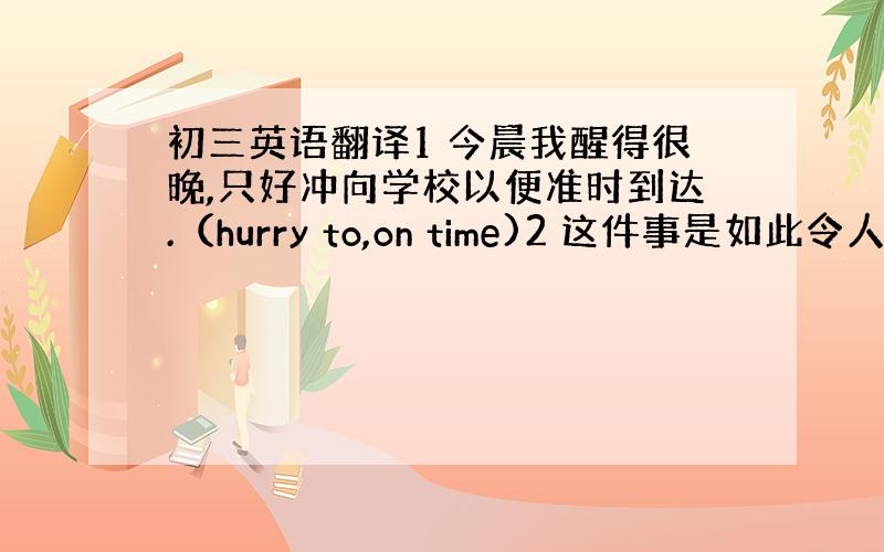 初三英语翻译1 今晨我醒得很晚,只好冲向学校以便准时到达.（hurry to,on time)2 这件事是如此令人难堪,