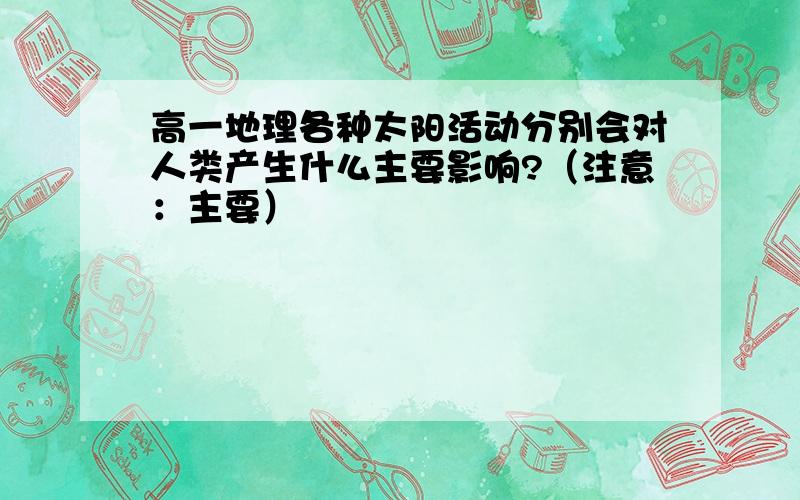 高一地理各种太阳活动分别会对人类产生什么主要影响?（注意：主要）