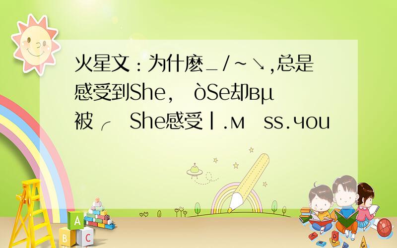 火星文：为什麽_/~↘,总是感受到She,ㄗòSe却вμ被╭ァShe感受|.мīss.чou