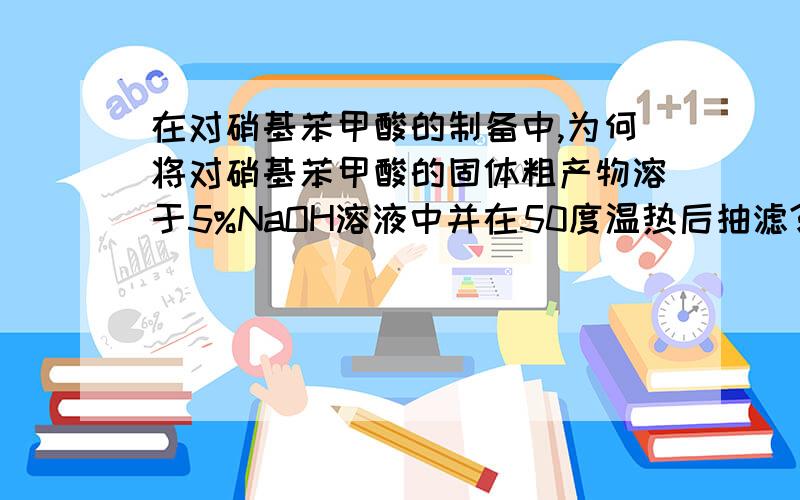 在对硝基苯甲酸的制备中,为何将对硝基苯甲酸的固体粗产物溶于5%NaOH溶液中并在50度温热后抽滤?