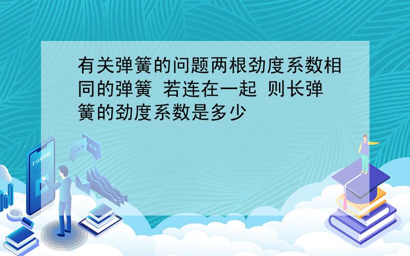 有关弹簧的问题两根劲度系数相同的弹簧 若连在一起 则长弹簧的劲度系数是多少