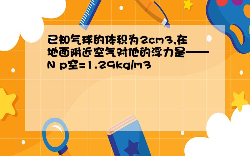 已知气球的体积为2cm3,在地面附近空气对他的浮力是——N p空=1.29kg/m3