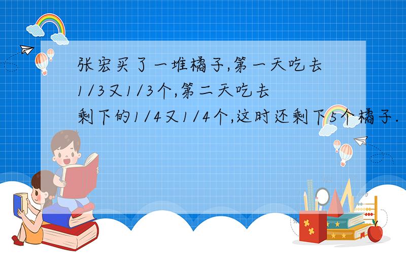 张宏买了一堆橘子,第一天吃去1/3又1/3个,第二天吃去剩下的1/4又1/4个,这时还剩下5个橘子.