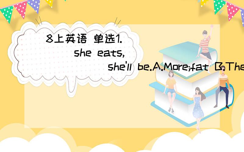 8上英语 单选1._______ she eats,_______ she'll be.A.More;fat B.The