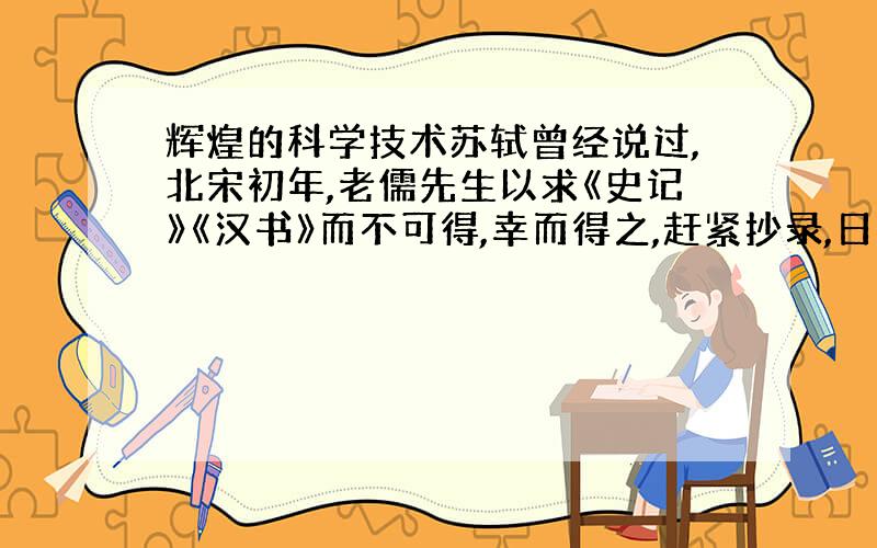 辉煌的科学技术苏轼曾经说过,北宋初年,老儒先生以求《史记》《汉书》而不可得,幸而得之,赶紧抄录,日夜诵读.（1）唐朝已经