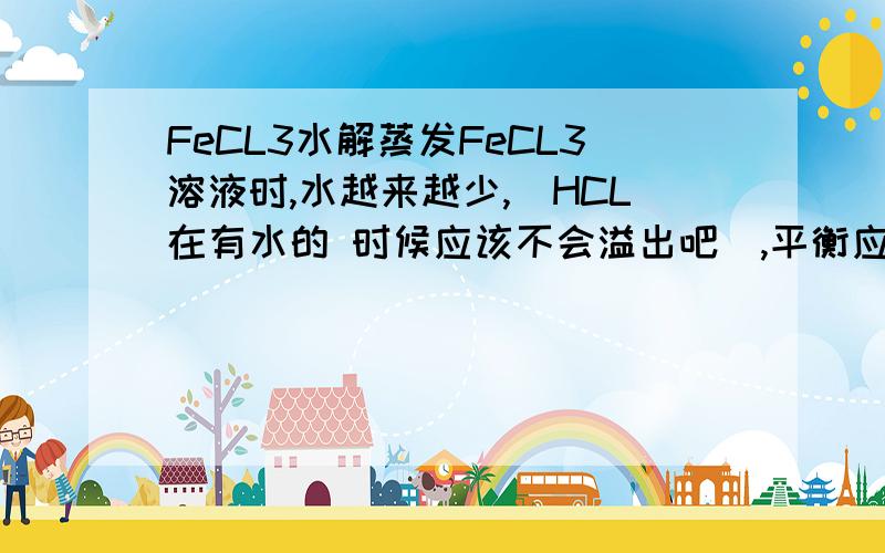 FeCL3水解蒸发FeCL3溶液时,水越来越少,（HCL在有水的 时候应该不会溢出吧）,平衡应该向逆反应方向进行,那么最