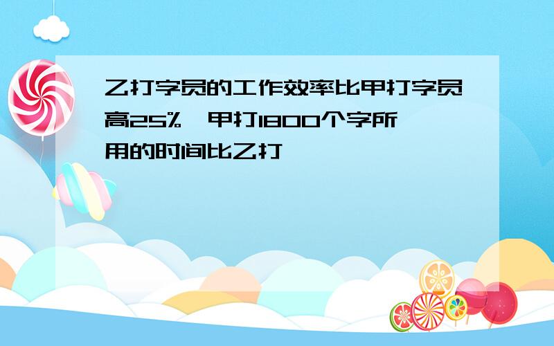 乙打字员的工作效率比甲打字员高25%,甲打1800个字所用的时间比乙打