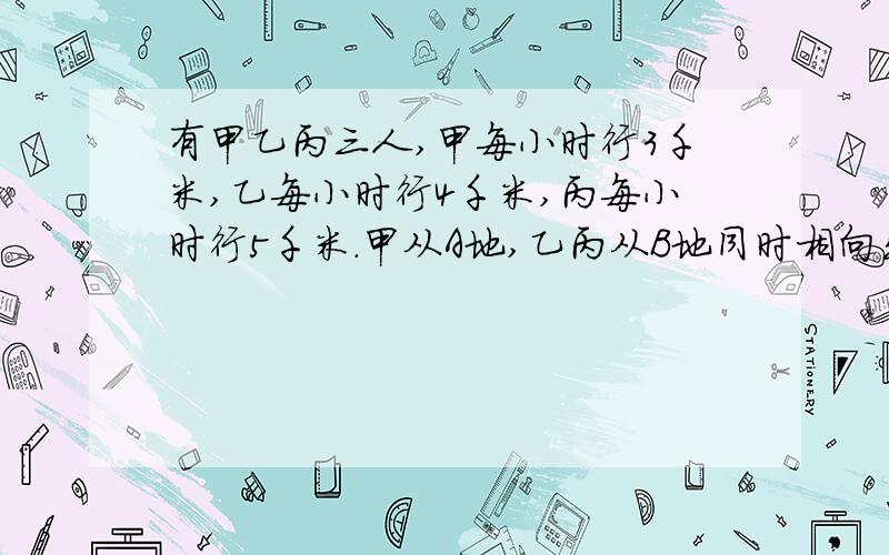 有甲乙丙三人,甲每小时行3千米,乙每小时行4千米,丙每小时行5千米.甲从A地,乙丙从B地同时相向出发.