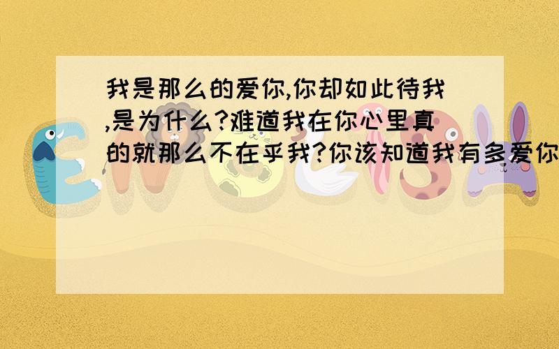 我是那么的爱你,你却如此待我,是为什么?难道我在你心里真的就那么不在乎我?你该知道我有多爱你,多放不开你,经过了多少次波