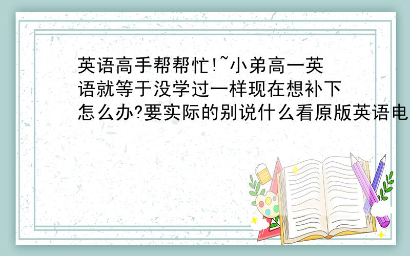 英语高手帮帮忙!~小弟高一英语就等于没学过一样现在想补下怎么办?要实际的别说什么看原版英语电影...最好给个计划什么的