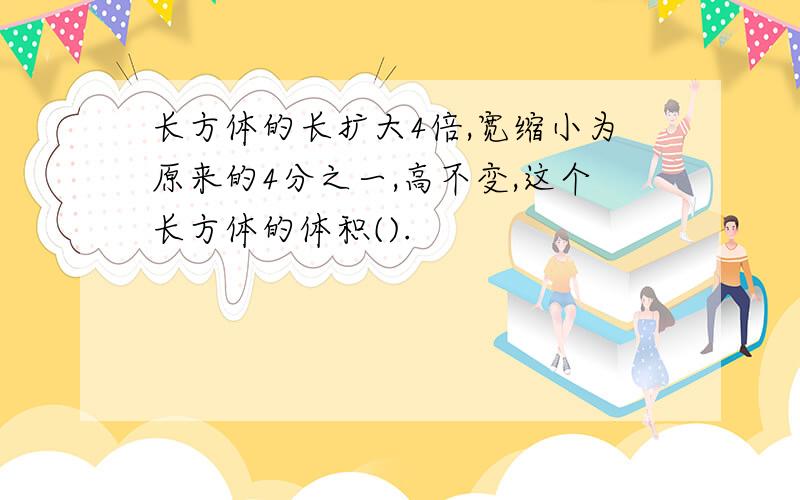 长方体的长扩大4倍,宽缩小为原来的4分之一,高不变,这个长方体的体积().