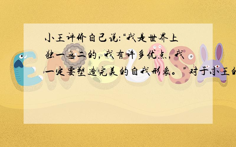 小王评价自己说：“我是世界上独一无二的，我有许多优点，我一定要塑造完美的自我形象。”对于小王的认识，正确的是 A．是自高